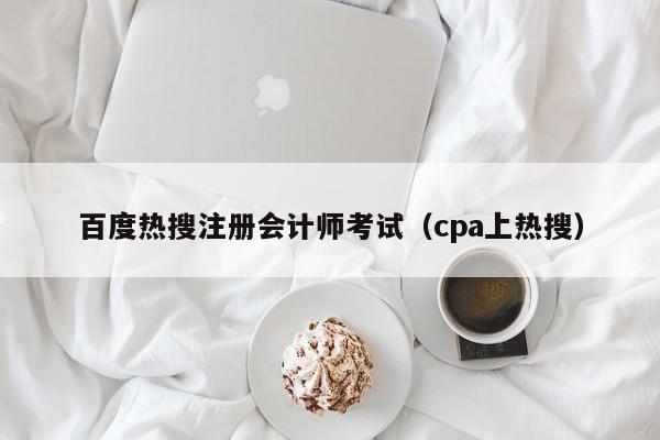 百度热搜注册会计师考试（cpa上热搜）