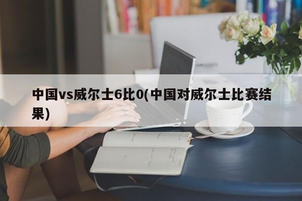 中国vs威尔士6比0(中国对威尔士比赛结果)