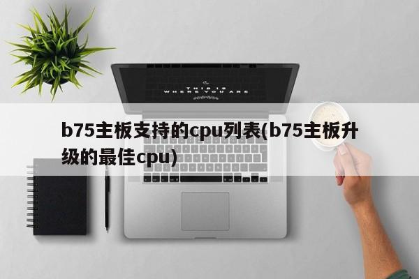 b75主板支持的cpu列表(b75主板升级的最佳cpu)