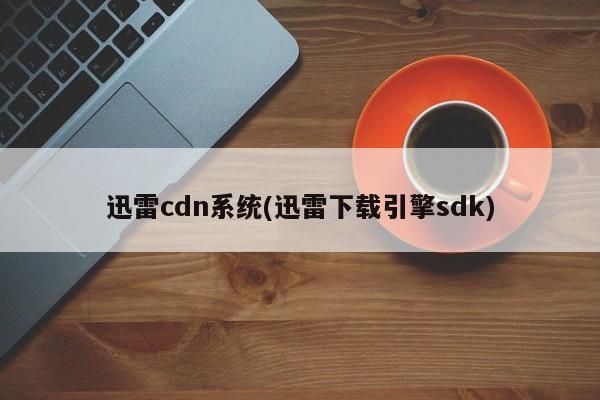 迅雷cdn系统(迅雷下载引擎sdk)