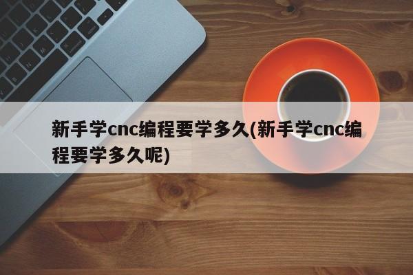 新手学cnc编程要学多久(新手学cnc编程要学多久呢)