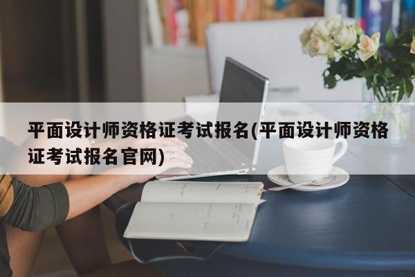 平面设计师资格证考试报名(平面设计师资格证考试报名官网)