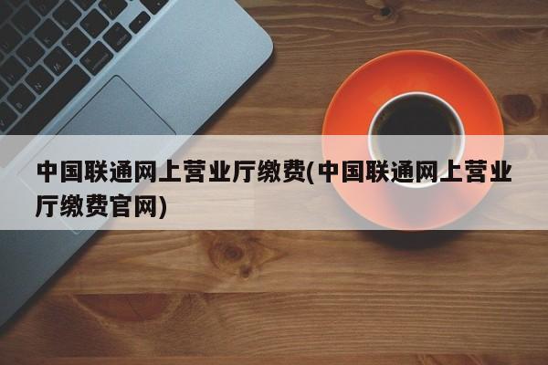 中国联通网上营业厅缴费(中国联通网上营业厅缴费官网)