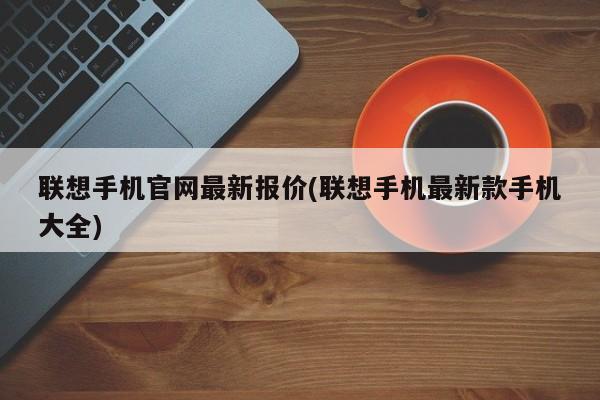 联想手机官网最新报价(联想手机最新款手机大全)