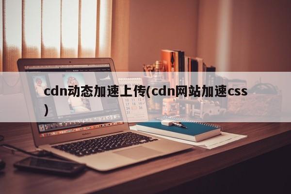 cdn动态加速上传(cdn网站加速css)
