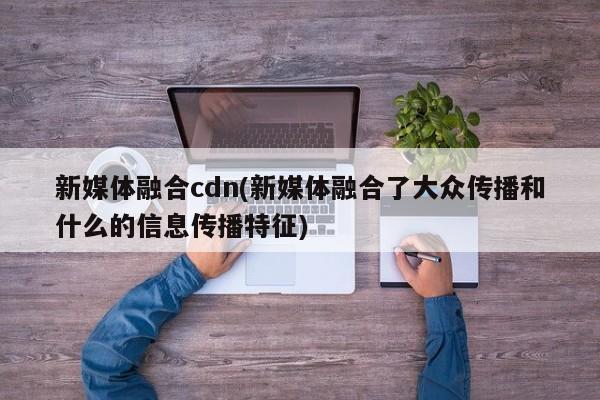 新媒体融合cdn(新媒体融合了大众传播和什么的信息传播特征)