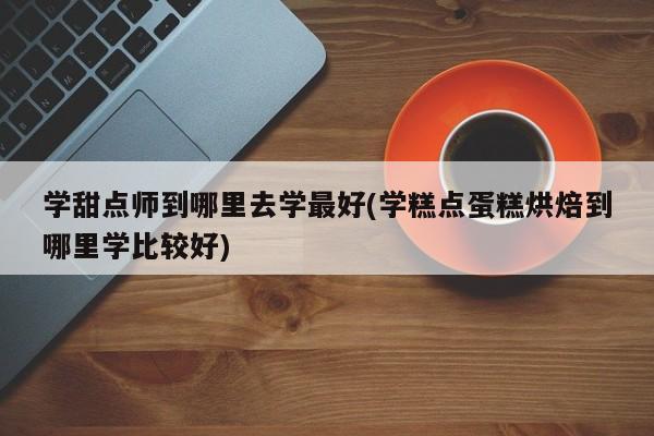 学甜点师到哪里去学最好(学糕点蛋糕烘焙到哪里学比较好)