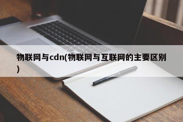 物联网与cdn(物联网与互联网的主要区别)