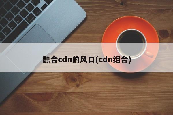 融合cdn的风口(cdn组合)