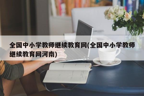 全国中小学教师继续教育网(全国中小学教师继续教育网河南)